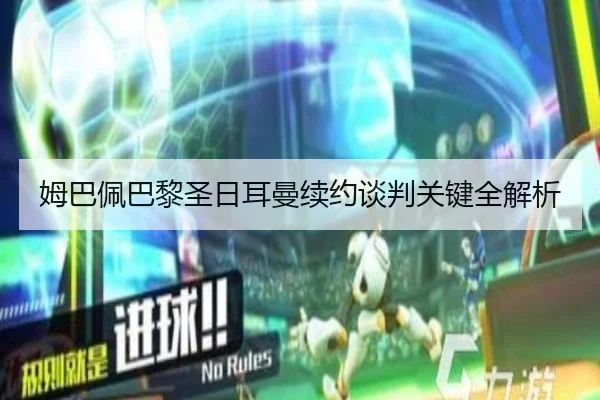 姆巴佩巴黎圣日耳曼续约谈判关键全解析